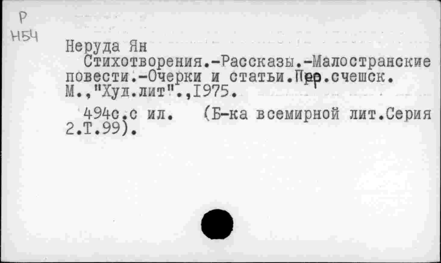 ﻿р
ЧБЧ
Неруда Ян
Стихотворения.-Рассказы.-Малостранские повести.-Очерки и статьи.Пер.счешск. М.,"Хул.лит".,1975. г
494с.с ил. (Б-ка всемирной лит.Серия 2.Т.99).